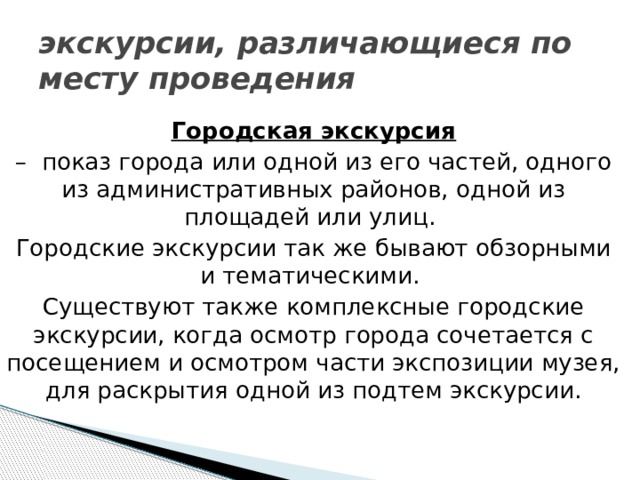 экскурсии, различающиеся по месту проведения Городская экскурсия – показ города или одной из его частей, одного из административных районов, одной из площадей или улиц. Городские экскурсии так же бывают обзорными и тематическими. Существуют также комплексные городские экскурсии, когда осмотр города сочетается с посещением и осмотром части экспозиции музея, для раскрытия одной из подтем экскурсии.   