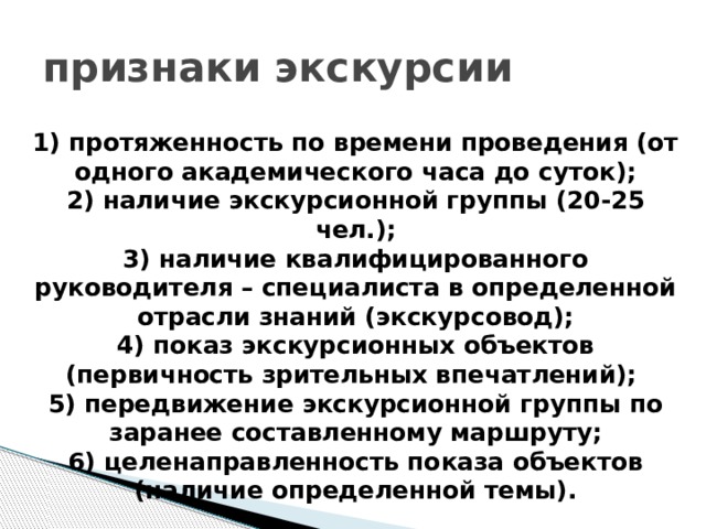 признаки экскурсии 1) протяженность по времени проведения (от одного академического часа до суток);  2) наличие экскурсионной группы (20-25 чел.);  3) наличие квалифицированного руководителя – специалиста в определенной отрасли знаний (экскурсовод);  4) показ экскурсионных объектов (первичность зрительных впечатлений);  5) передвижение экскурсионной группы по заранее составленному маршруту;  6) целенаправленность показа объектов (наличие определенной темы). 