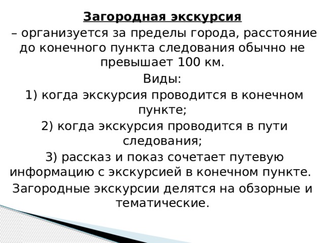 Загородная экскурсия – организуется за пределы города, расстояние до конечного пункта следования обычно не превышает 100 км. Виды:  1) когда экскурсия проводится в конечном пункте;  2) когда экскурсия проводится в пути следования;  3) рассказ и показ сочетает путевую информацию с экскурсией в конечном пункте. Загородные экскурсии делятся на обзорные и тематические. 