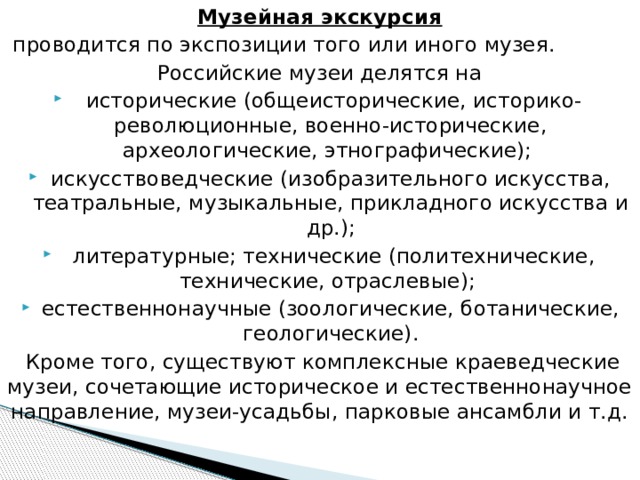 Музейная экскурсия  проводится по экспозиции того или иного музея. Российские музеи делятся на  исторические (общеисторические, историко-революционные, военно-исторические, археологические, этнографические); искусствоведческие (изобразительного искусства, театральные, музыкальные, прикладного искусства и др.);  литературные; технические (политехнические, технические, отраслевые); естественнонаучные (зоологические, ботанические, геологические).  Кроме того, существуют комплексные краеведческие музеи, сочетающие историческое и естественнонаучное направление, музеи-усадьбы, парковые ансамбли и т.д.   