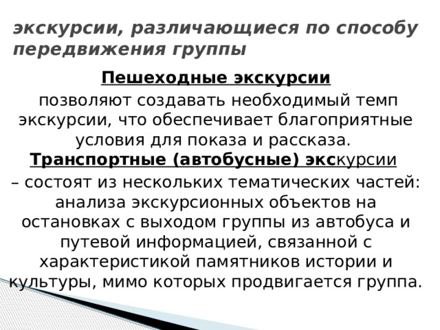 экскурсии, различающиеся по способу передвижения группы  Пешеходные экскурсии  позволяют создавать необходимый темп экскурсии, что обеспечивает благоприятные условия для показа и рассказа.  Транспортные (автобусные) экс курсии  – состоят из нескольких тематических частей: анализа экскурсионных объектов на остановках с выходом группы из автобуса и путевой информацией, связанной с характеристикой памятников истории и культуры, мимо которых продвигается группа. 
