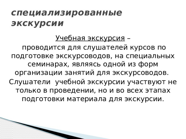 специализированные экскурсии Учебная экскурсия –  проводится для слушателей курсов по подготовке экскурсоводов, на специальных семинарах, являясь одной из форм организации занятий для экскурсоводов. Слушатели учебной экскурсии участвуют не только в проведении, но и во всех этапах подготовки материала для экскурсии. 