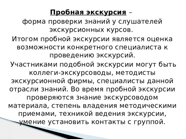 Пробная экскурсия  – форма проверки знаний у слушателей экскурсионных курсов. Итогом пробной экскурсии является оценка возможности конкретного специалиста к проведению экскурсий.  Участниками подобной экскурсии могут быть коллеги-экскурсоводы, методисты экскурсионной фирмы, специалисты данной отрасли знаний. Во время пробной экскурсии проверяются знание экскурсоводом материала, степень владения методическими приемами, техникой ведения экскурсии, умение установить контакты с группой.   