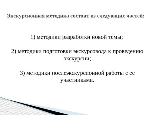  Экскурсионная методика состоит из следующих частей:    1) методики разработки новой темы;   2) методики подготовки экскурсовода к проведению экскурсии;   3) методики послеэкскурсионной работы с ее участниками.    