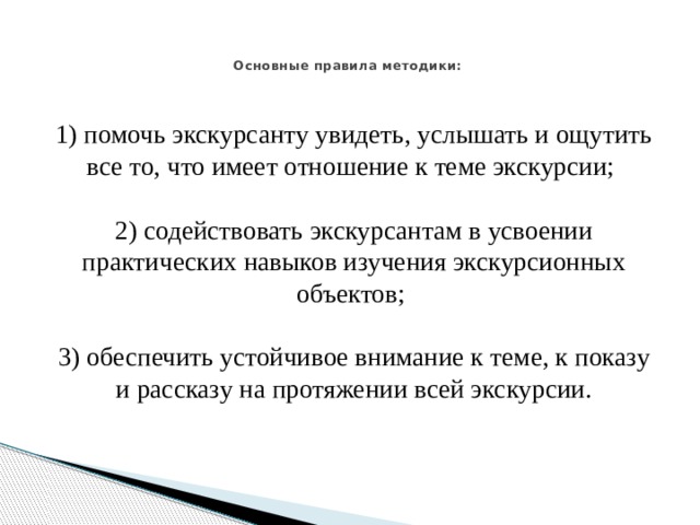   Основные правила методики:    1) помочь экскурсанту увидеть, услышать и ощутить все то, что имеет отношение к теме экскурсии;   2) содействовать экскурсантам в усвоении практических навыков изучения экскурсионных объектов;   3) обеспечить устойчивое внимание к теме, к показу и рассказу на протяжении всей экскурсии.   