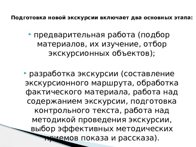  Подготовка новой экскурсии включает два основных этапа:   предварительная работа (подбор материалов, их изучение, отбор экскурсионных объектов); разработка экскурсии (составление экскурсионного маршрута, обработка фактического материала, работа над содержанием экскурсии, подготовка контрольного текста, работа над методикой проведения экскурсии, выбор эффективных методических приемов показа и рассказа). 