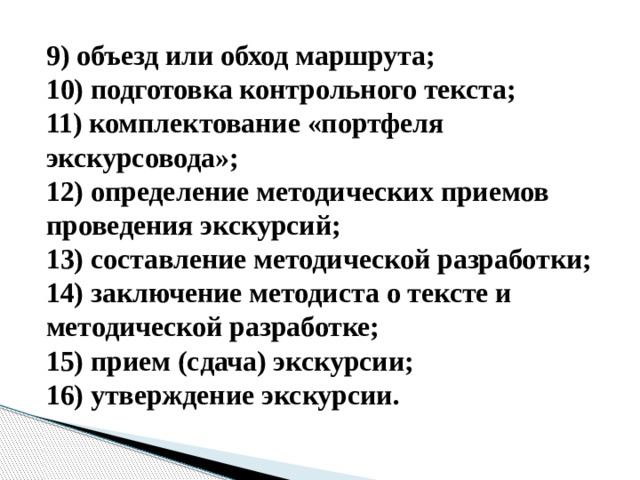 9) объезд или обход маршрута;  10) подготовка контрольного текста;  11) комплектование «портфеля экскурсовода»;  12) определение методических приемов проведения экскурсий;  13) составление методической разработки;  14) заключение методиста о тексте и методической разработке;  15) прием (сдача) экскурсии;  16) утверждение экскурсии.   