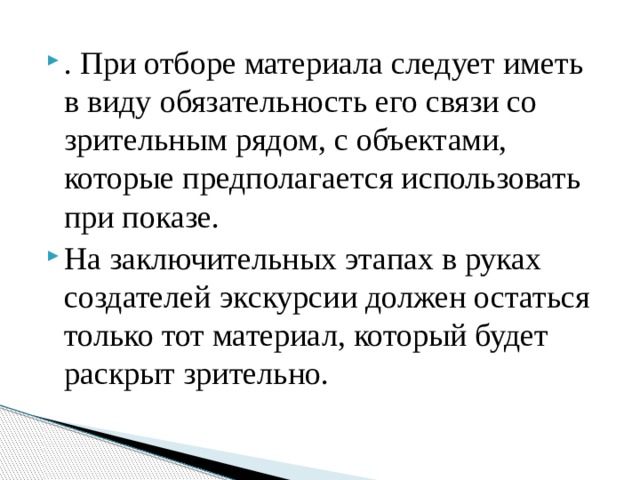 . При отборе материала следует иметь в виду обязательность его связи со зрительным рядом, с объектами, которые предполагается использовать при показе. На заключительных этапах в руках создателей экскурсии должен остаться только тот материал, который будет раскрыт зрительно.   