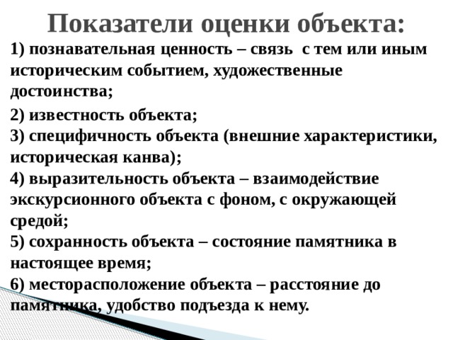 Показатели оценки объекта: 1) познавательная ценность – связь с тем или иным историческим событием, художественные достоинства; 2) известность объекта;  3) специфичность объекта (внешние характеристики, историческая канва);  4) выразительность объекта – взаимодействие экскурсионного объекта с фоном, с окружающей средой;  5) сохранность объекта – состояние памятника в настоящее время;  6) месторасположение объекта – расстояние до памятника, удобство подъезда к нему. 