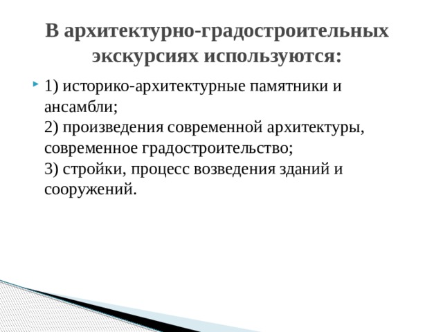 В архитектурно-градостроительных экскурсиях используются: 1) историко-архитектурные памятники и ансамбли;  2) произведения современной архитектуры, современное градостроительство;  3) стройки, процесс возведения зданий и сооружений.    
