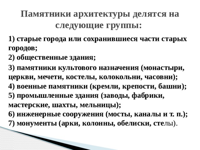 Памятники архитектуры делятся на следующие группы: 1) старые города или сохранившиеся части старых городов;  2) общественные здания; 3) памятники культового назначения (монастыри, церкви, мечети, костелы, колокольни, часовни);  4) военные памятники (кремли, крепости, башни);  5) промышленные здания (заводы, фабрики, мастерские, шахты, мельницы);  6) инженерные сооружения (мосты, каналы и т. п.);  7) монументы (арки, колонны, обелиски, сте лы).   