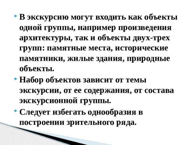 В экскурсию могут входить как объекты одной группы, например произведения архитектуры, так и объекты двух-трех групп: памятные места, исторические памятники, жилые здания, природные объекты. Набор объектов зависит от темы экскурсии, от ее содержания, от состава экскурсионной группы. Следует избегать однообразия в построении зрительного ряда.   
