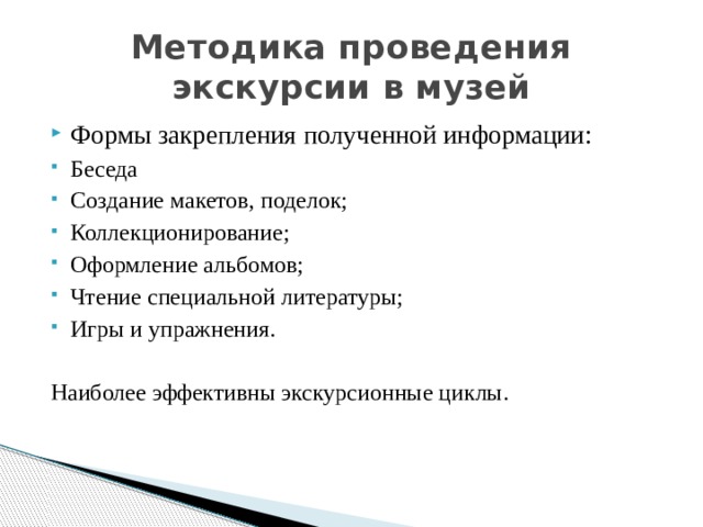 Методика проведения экскурсии в музей Формы закрепления полученной информации: Беседа Создание макетов, поделок; Коллекционирование; Оформление альбомов; Чтение специальной литературы; Игры и упражнения. Наиболее эффективны экскурсионные циклы. 