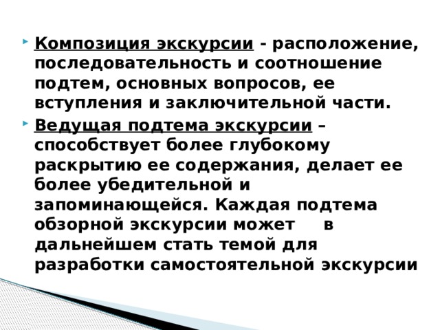 Композиция экскурсии - расположение, последовательность и соотношение подтем, основных вопросов, ее вступления и заключительной части. Ведущая подтема экскурсии – способствует более глубокому раскрытию ее содержания, делает ее более убедительной и запоминающейся. Каждая подтема обзорной экскурсии может в дальнейшем стать темой для разработки самостоятельной экскурсии 