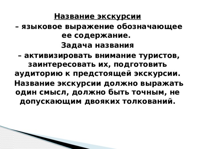 Название экскурсии – языковое выражение обозначающее ее содержание. Задача названия – активизировать внимание туристов, заинтересовать их, подготовить аудиторию к предстоящей экскурсии.  Название экскурсии должно выражать один смысл, должно быть точным, не допускающим двояких толкований. 