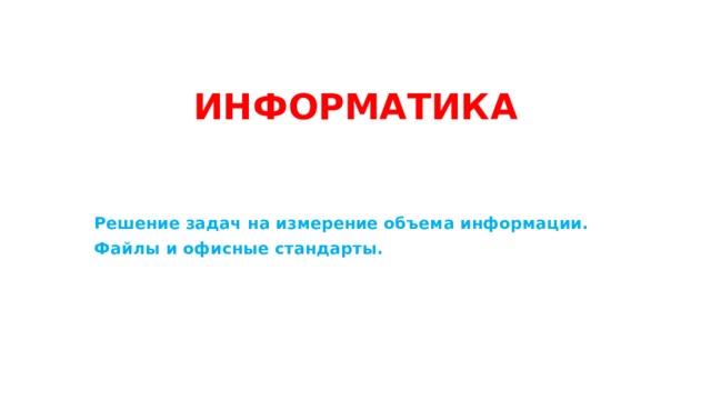 ИНФОРМАТИКА Решение задач на измерение объема информации. Файлы и офисные стандарты.    