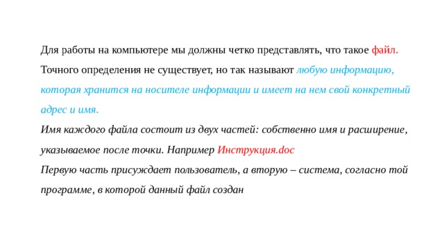 Для работы на компьютере мы должны четко представлять, что такое файл. Точного определения не существует, но так называют любую информацию, которая хранится на носителе информации и имеет на нем свой конкретный адрес и имя. Имя каждого файла состоит из двух частей: собственно имя и расширение, указываемое после точки. Например Инструкция.doc Первую часть присуждает пользователь, а вторую – система, согласно той программе, в которой данный файл создан 