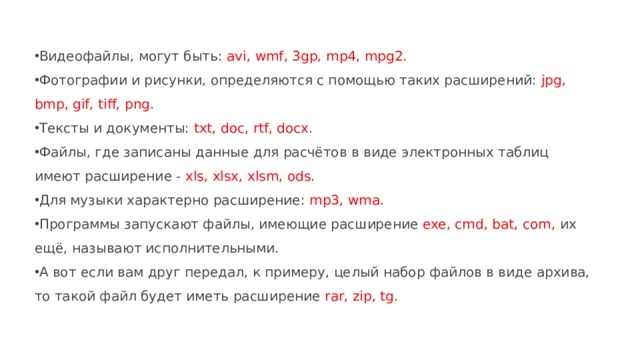 Видеофайлы, могут быть: avi, wmf, 3gp, mp4, mpg2. Фотографии и рисунки, определяются с помощью таких расширений: jpg, bmp, gif, tiff, png. Тексты и документы: txt, doc, rtf, docx. Файлы, где записаны данные для расчётов в виде электронных таблиц имеют расширение - xls, xlsx, xlsm, ods. Для музыки характерно расширение: mp3, wma. Программы запускают файлы, имеющие расширение exe, cmd, bat, com, их ещё, называют исполнительными. А вот если вам друг передал, к примеру, целый набор файлов в виде архива, то такой файл будет иметь расширение rar, zip, tg. 