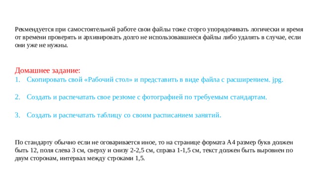 Рекмендуется при самостоятельной работе свои файлы тоже сторго упорядочивать логически и время от времени проверять и архивировать долго не использовавшиеся файлы либо удалять в случае, если они уже не нужны. Домашнее задание: Скопировать свой «Рабочий стол» и представить в виде файла с расширением. jpg. Создать и распечатать свое резюме с фотографией по требуемым стандартам. Создать и распечатать таблицу со своим расписанием занятий . По стандарту обычно если не оговаривается иное, то на странице формата А4 размер букв должен быть 12, поля слева 3 см, сверху и снизу 2-2,5 см, справа 1-1,5 см, текст должен быть выровнен по двум сторонам, интервал между строками 1,5. 