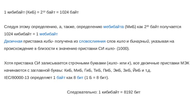 1 кибибайт (КиБ) = 2 10  байт = 1024 байт Следуя этому определению, а, также, определению  мебибайта  (МиБ) как 2 20  байт получается 1024 кибибайт = 1  мебибайт Двоичная  приставка   киби-  получена из  словослияния  слов  кило  и  бинарный , указывая на происхождение в близости к значению приставки СИ  кило-  (1000). Хотя приставка СИ записывается строчными буквами ( кило-  или  к ), все двоичные приставки МЭК начинаются с заглавной буквы: КиБ, МиБ, ГиБ, ТиБ, ПиБ, ЭиБ, ЗиБ, ЙиБ и т.д. IEC/80000-13 определяет 1  байт  как 8  бит  (1 Б = 8 бит).  Следовательно: 1 кибибайт = 8192 бит 