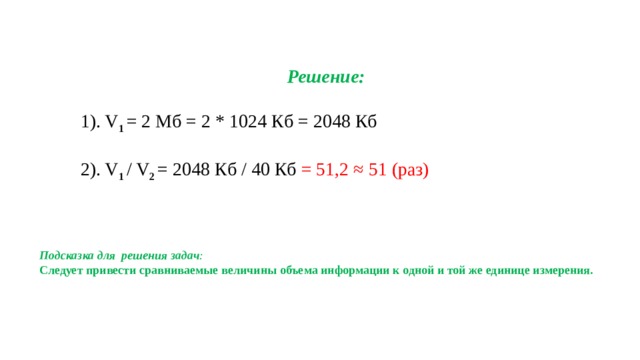 Решение: 1). V 1 = 2 Мб = 2 * 1024 Кб = 2048 Кб 2). V 1 / V 2 = 2048 Кб / 40 Кб = 51,2 ≈ 51 (раз) Подсказка для решения задач : Следует привести сравниваемые величины объема информации к одной и той же единице измерения. 