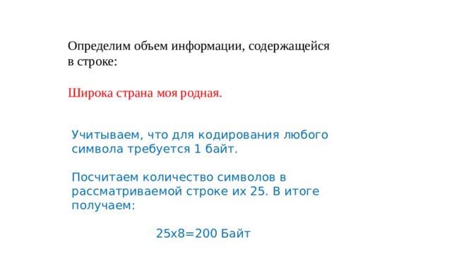 Определим объем информации, содержащейся в строке:   Широка страна моя родная. Учитываем, что для кодирования любого символа требуется 1 байт. Посчитаем количество символов в рассматриваемой строке их 25. В итоге получаем: 25х8=200 Байт 
