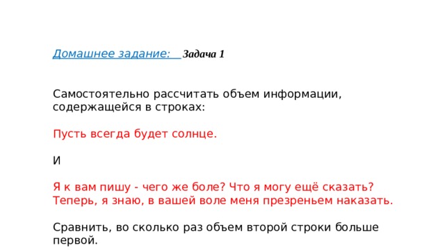Домашнее задание:  Задача 1    Самостоятельно рассчитать объем информации, содержащейся в строках:   Пусть всегда будет солнце. И Я к вам пишу - чего же боле? Что я могу ещё сказать? Теперь, я знаю, в вашей воле меня презреньем наказать. Сравнить, во сколько раз объем второй строки больше первой. 