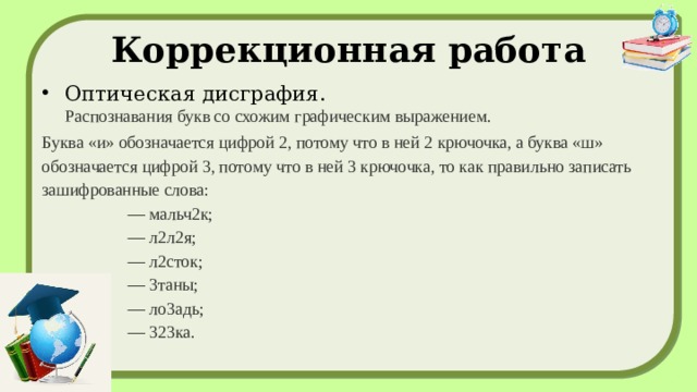 Коррекционная работа Оптическая дисграфия.  Распознавания букв со схожим графическим выражением. Буква «и» обозначается цифрой 2, потому что в ней 2 крючочка, а буква «ш» обозначается цифрой 3, потому что в ней 3 крючочка, то как правильно записать зашифрованные слова:  — мальч2к;  — л2л2я;  — л2сток;  — 3таны;  — ло3адь;  — 323ка.