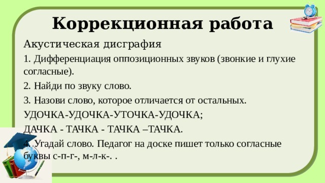 Коррекционная работа Акустическая дисграфия 1. Дифференциация оппозиционных звуков (звонкие и глухие согласные). 2. Найди по звуку слово. 3. Назови слово, которое отличается от остальных. УДОЧКА-УДОЧКА-УТОЧКА-УДОЧКА; ДАЧКА - ТАЧКА - ТАЧКА –ТАЧКА. 4. Угадай слово. Педагог на доске пишет только согласные буквы с-п-г-, м-л-к-. .