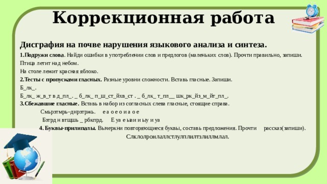 Коррекционная работа Дисграфия на почве нарушения языкового анализа и синтеза. 1.Подружи слова . Найди ошибки в употреблении слов и предлогов (маленьких слов). Прочти правильно, запиши. Птица летит над небом. На столе лежит красная яблоко. 2.Тесты с пропусками гласных.  Разные уровни сложности. Вставь гласные. Запиши. Б_лк_. Б_лк_ ж_в_т в д_пл_. _ б_лк_ п_ш_ст_йхв_ст . _ б_лк_ т_пл__ шк_рк_йз_м_йт_пл_. 3.Сбежавшие гласные.  Вставь в набор из согласных слева гласные, стоящие справа.  Смьрзтмрь–днрзтржь. е а о е о и а о е  Бзтрд н втщшь _ pбкпрд. Е уа е ыаи и ыу и уа  4. Буквы-прилипалы.  Вычеркни повторяющиеся буквы, составь предложения. Прочти рассказ(запиши).  Слклолронлаллстлулплилтзлиллмлал.  