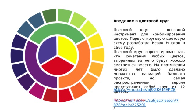 Введение в цветовой круг  Цветовой круг - основной инструмент для комбинирования цветов. Первую круговую цветовую схему разработал Исаак Ньютон в 1666 году. Цветовой круг спроектирован так, что сочетания любых цветов, выбранных из него будут хорошо смотреться вместе. На протяжении многих лет было сделано множество вариаций базового проекта, но самая распространенная версия представляет собой круг из 12 цветов. Посмотри видео: https://resh.edu.ru/subject/lesson/7878/main/275201 /  