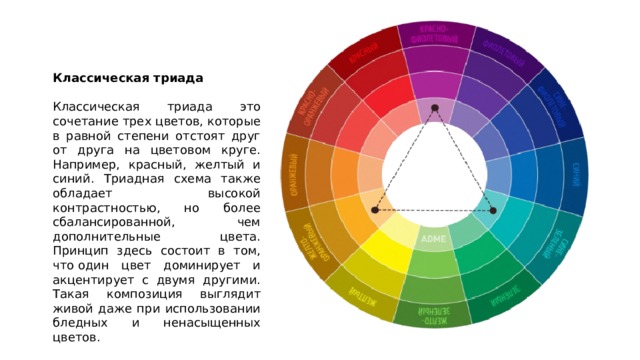 Классическая триада  Классическая триада это сочетание трех цветов, которые в равной степени отстоят друг от друга на цветовом круге. Например, красный, желтый и синий. Триадная схема также обладает высокой контрастностью, но более сбалансированной, чем дополнительные цвета. Принцип здесь состоит в том, что один цвет доминирует и акцентирует с двумя другими. Такая композиция выглядит живой даже при использовании бледных и ненасыщенных цветов. 
