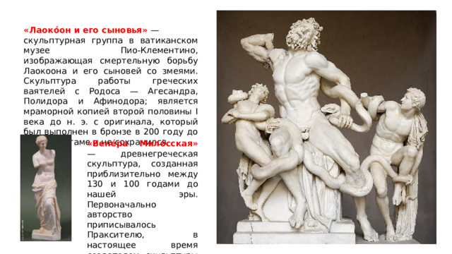 «Лаокóон и его сыновья» — скульптурная группа в ватиканском музее Пио-Клементино, изображающая смертельную борьбу Лаокоона и его сыновей со змеями. Скульптура работы греческих ваятелей с Родоса — Агесандра, Полидора и Афинодора; является мраморной копией второй половины I века до н. э. с оригинала, который был выполнен в бронзе в 200 году до н. э. в Пергаме и не сохранился. «Вене́ра Мило́сская» — древнегреческая скульптура, созданная приблизительно между 130 и 100 годами до нашей эры. Первоначально авторство приписывалось Праксителю, в настоящее время создателем скульптуры считают Александроса Антиохийского. 