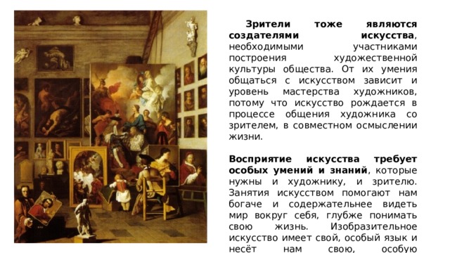  Зрители тоже являются создателями искусства , необходимыми участниками построения художественной культуры общества. От их умения общаться с искусством зависит и уровень мастерства художников, потому что искусство рождается в процессе общения художника со зрителем, в совместном осмыслении жизни. Восприятие искусства требует особых умений и знаний , которые нужны и художнику, и зрителю. Занятия искусством помогают нам богаче и содержательнее видеть мир вокруг себя, глубже понимать свою жизнь. Изобразительное искусство имеет свой, особый язык и несёт нам свою, особую информацию. Словами ее передать во всей полноте нельзя, как нельзя словами заменить живой запах или звучание музыки. 