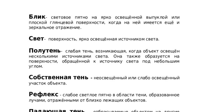 Блик - световое пятно на ярко освещённой выпуклой или плоской глянцевой поверхности, когда на ней имеется ещё и зеркальное отражение. Свет -  поверхность, ярко освещённая источником света. Полутень -  слабая тень, возникающая, когда объект освещён несколькими источниками света. Она также образуется на поверхности, обращённой к источнику света под небольшим углом. Собственная тень - неосвещённый или слабо освещённый участок объекта. Рефлекс - слабое светлое пятно в области тени, образованное лучами, отражёнными от близко лежащих объектов.  Падающая тень - отбрасываемые объектом на другие поверхности тени. 