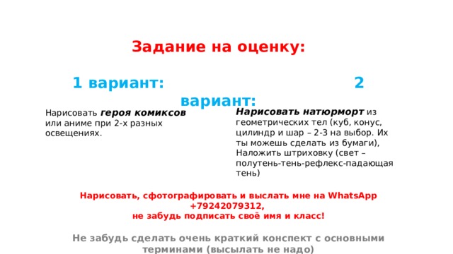 Задание на оценку:  1 вариант: 2 вариант: Нарисовать натюрморт из геометрических тел (куб, конус, цилиндр и шар – 2-3 на выбор. Их ты можешь сделать из бумаги), Наложить штриховку (свет – полутень-тень-рефлекс-падающая тень) Нарисовать героя комиксов или аниме при 2-х разных освещениях. Нарисовать, сфотографировать и выслать мне на WhatsApp +79242079312, не забудь подписать своё имя и класс!  Не забудь сделать очень краткий конспект с основными терминами (высылать не надо) 