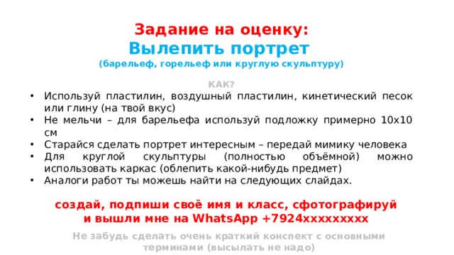 Задание на оценку: Вылепить портрет (барельеф, горельеф или круглую скульптуру)  КАК? Используй пластилин, воздушный пластилин, кинетический песок или глину (на твой вкус) Не мельчи – для барельефа используй подложку примерно 10х10 см Старайся сделать портрет интересным – передай мимику человека Для круглой скульптуры (полностью объёмной) можно использовать каркас (облепить какой-нибудь предмет) Аналоги работ ты можешь найти на следующих слайдах. создай, подпиши своё имя и класс, сфотографируй и вышли мне на WhatsApp +7924ххххххххх  Не забудь сделать очень краткий конспект с основными терминами (высылать не надо) 