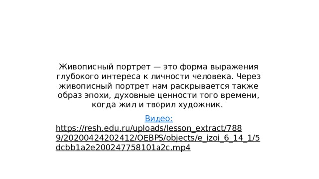 Живописный портрет — это форма выражения глубокого интереса к личности человека. Через живописный портрет нам раскрывается также образ эпохи, духовные ценности того времени, когда жил и творил художник. Видео: https://resh.edu.ru/uploads/lesson_extract/7889/20200424202412/OEBPS/objects/e_izoi_6_14_1/5dcbb1a2e200247758101a2c.mp4  