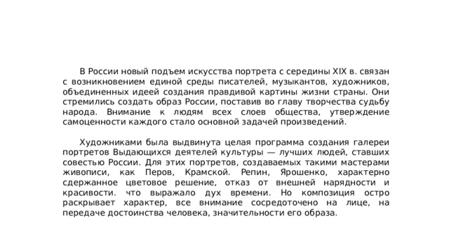  В России новый подъем искусства портрета с середины XIX в. связан с возникновением единой среды писателей, музыкантов, художников, объединенных идеей создания правдивой картины жизни страны. Они стремились создать образ России, поставив во главу творчества судьбу народа. Внимание к людям всех слоев общества, утверждение самоценности каждого стало основной задачей произведений.  Художниками была выдвинута целая программа создания галереи портретов Выдающихся деятелей культуры — лучших людей, ставших совестью России. Для этих портретов, создаваемых такими мастерами живописи, как Перов, Крамской. Репин, Ярошенко, характерно сдержанное цветовое решение, отказ от внешней нарядности и красивости. что выражало дух времени. Но композиция остро раскрывает характер, все внимание сосредоточено на лице, на передаче достоинства человека, значительности его образа. 