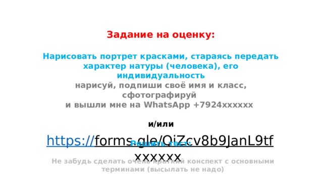 Задание на оценку:  Нарисовать портрет красками, стараясь передать характер натуры (человека), его индивидуальность нарисуй, подпиши своё имя и класс, сфотографируй и вышли мне на WhatsApp +7924хххххх  и/или  Решить тест: https:// forms.gle/QiZcv8b9JanL9tf хххххх  Не забудь сделать очень краткий конспект с основными терминами (высылать не надо) 