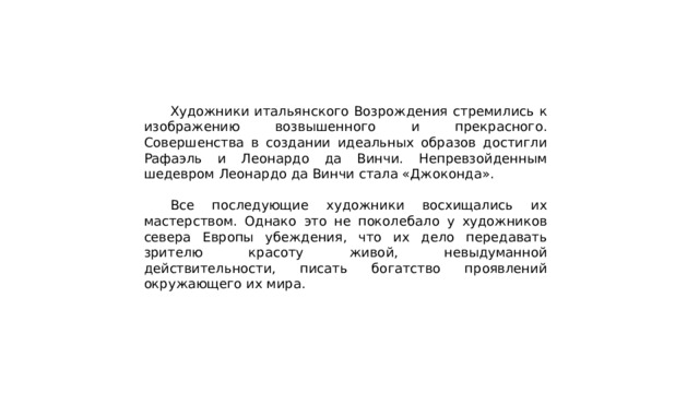  Художники итальянского Возрождения стремились к изображению возвышенного и прекрасного. Совершенства в создании идеальных образов достигли Рафаэль и Леонардо да Винчи. Непревзойденным шедевром Леонардо да Винчи стала «Джоконда».  Все последующие художники восхищались их мастерством. Однако это не поколебало у художников севера Европы убеждения, что их дело передавать зрителю красоту живой, невыдуманной действительности, писать богатство проявлений окружающего их мира. 