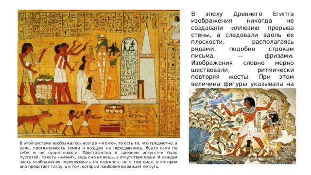 В эпоху Древнего Египта изображения никогда не создавали иллюзию прорыва стены, а следовали вдоль ее плоскости, располагаясь рядами, подобно строкам письма, — фризами. Изображения словно мерно шествовали, ритмически повторяя жесты. При этом величина фигуры указывала на ее значимость: самыми крупными были боги и фараоны. В этой системе изображалось всегда «что-то», то есть то, что предметно, а даль, протяженность земли и воздуха не передавались, будто сами по себе и не существовали. Пространство в древнем искусстве было пустотой, то есть «ничем», ведь оно не вещь, а отсутствие вещи. И каждая часть изображения переносилась на плоскость не в том виде, в котором она предстает глазу, а в том, который наиболее выражает ее суть. 