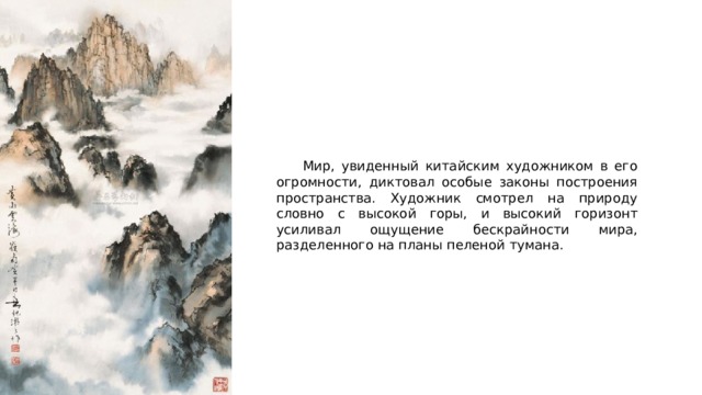  Мир, увиденный китайским художником в его огромности, диктовал особые законы построения пространства. Художник смотрел на природу словно с высокой горы, и высокий горизонт усиливал ощущение бескрайности мира, разделенного на планы пеленой тумана. 