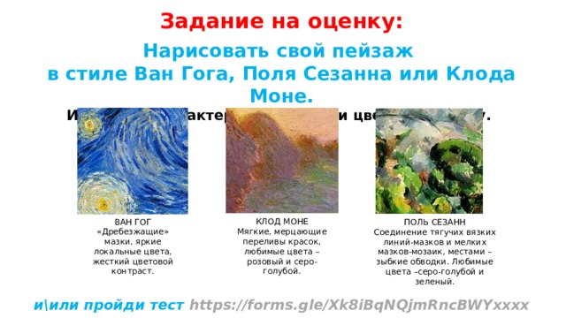 Задание на оценку: Нарисовать свой пейзаж в стиле Ван Гога, Поля Сезанна или Клода Моне. Используй характерные штрихи и цветовую гамму.          и\или пройди тест https://forms.gle/Xk8iBqNQjmRncBWYхххх  Нарисуй, подпиши и вышли мне через WhatsApp +7924ххххххххх  КЛОД МОНЕ Мягкие, мерцающие переливы красок, любимые цвета – розовый и серо-голубой. ВАН ГОГ «Дребезжащие» мазки, яркие локальные цвета, жесткий цветовой контраст. ПОЛЬ СЕЗАНН Соединение тягучих вязких линий-мазков и мелких мазков-мозаик, местами – зыбкие обводки. Любимые цвета –серо-голубой и зеленый. 