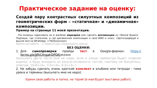 Практическое задание на оценку:   Создай пару контрастных силуэтных композиций из геометрических форм – «статичная» и «динамичная» композиции. Пример на странице 11 моей презентации.  (Ты можешь нарисовать их в альбоме маркером или сделать аппликацию из тёмной бумаги. Подпиши, где статичная, а где динамичная композиции и своё ФИО и класс. Сфотографируй и вышли мне на WhatsApp +7924хххххххх) Время на работу – 1 неделя (до следующего урока) БЕЗ ОЦЕНКИ: Для самопроверки пройди тест в Google-формах: https:// forms.gle/JJRiC4ngahDPDAj хххххх (высылать фото теста мне не надо, если в конце триместра будет спорная оценка, я буду исходить из результативности тестов, поэтому не балуйтесь, отвечая. 10-8=«5», 7-5=«4», 4-3=«3» ) 2. Не забудь сделать очень краткий конспект в альбоме или тетради - тема урока и термины (высылать мне не надо).  Храни свои работы в папке, не теряй (в мае будет выставка работ). 