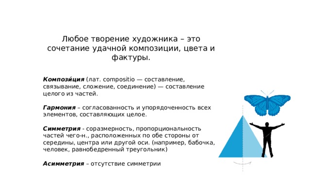 Любое творение художника – это сочетание удачной композиции, цвета и фактуры.   Компози́ция (лат. compositio — составление, связывание, сложение, соединение) — составление целого из частей. Гармония – согласованность и упорядоченность всех элементов, составляющих целое. Симметрия - соразмерность, пропорциональность частей чего-н., расположенных по обе стороны от середины, центра или другой оси. (например, бабочка, человек, равнобедренный треугольник) Асимметрия – отсутствие симметрии 