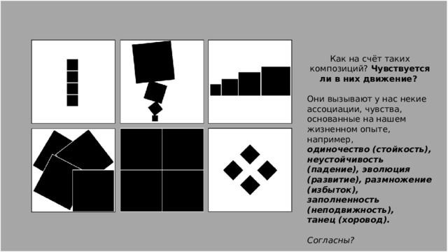 Как на счёт таких композиций? Чувствуется ли в них движение? Они вызывают у нас некие ассоциации, чувства, основанные на нашем жизненном опыте, например, одиночество (стойкость), неустойчивость (падение), эволюция (развитие), размножение (избыток), заполненность (неподвижность), танец (хоровод). Согласны? 