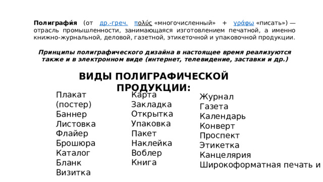 Полиграфи́я (от др.-греч.  π ολύς  «многочисленный» + γράφω  «писать») — отрасль промышленности, занимающаяся изготовлением печатной, а именно книжно-журнальной, деловой, газетной, этикеточной и упаковочной продукции. Принципы полиграфического дизайна в настоящее время реализуются также и в электронном виде (интернет, телевидение, заставки и др.) ВИДЫ ПОЛИГРАФИЧЕСКОЙ ПРОДУКЦИИ: Карта Закладка Открытка Упаковка Пакет Наклейка Воблер Книга Плакат (постер) Баннер Листовка Флайер Брошюра Каталог Бланк Визитка Журнал Газета Календарь Конверт Проспект Этикетка Канцелярия Широкоформатная печать и др. 