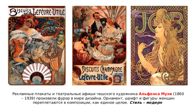 Рекламные плакаты и театральные афиши чешского художника Альфонса Мухи (1860 – 1939) произвели фурор в мире дизайна. Орнамент, шрифт и фигуры женщин переплетаются в композиции, как единое целое. Стиль – модерн 