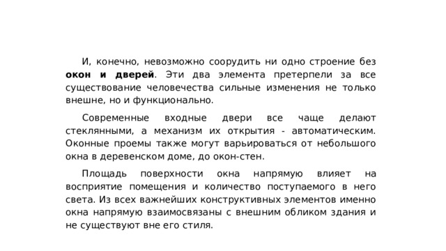 И, конечно, невозможно соорудить ни одно строение без окон и дверей . Эти два элемента претерпели за все существование человечества сильные изменения не только внешне, но и функционально.  Современные входные двери все чаще делают стеклянными, а механизм их открытия - автоматическим. Оконные проемы также могут варьироваться от небольшого окна в деревенском доме, до окон-стен. Площадь поверхности окна напрямую влияет на восприятие помещения и количество поступаемого в него света. Из всех важнейших конструктивных элементов именно окна напрямую взаимосвязаны с внешним обликом здания и не существуют вне его стиля. 